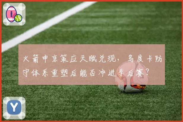 火箭申京策应天赋兑现，乌度卡防守体系重塑后能否冲进季后赛？