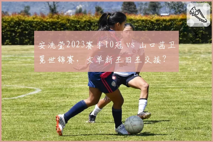 安洗莹2023赛季10冠 vs 山口茜卫冕世锦赛,女单新王旧王交接?
