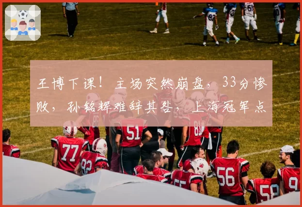 王博下课！主场突然崩盘，33分惨败，孙铭辉难辞其咎，上海冠军点
