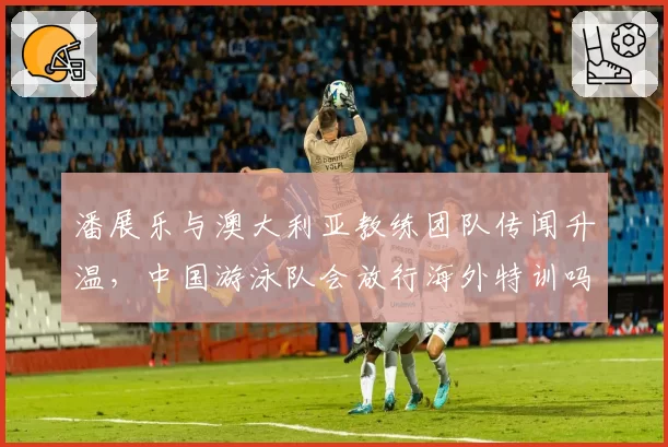 潘展乐与澳大利亚教练团队传闻升温,中国游泳队会放行海外特训吗?