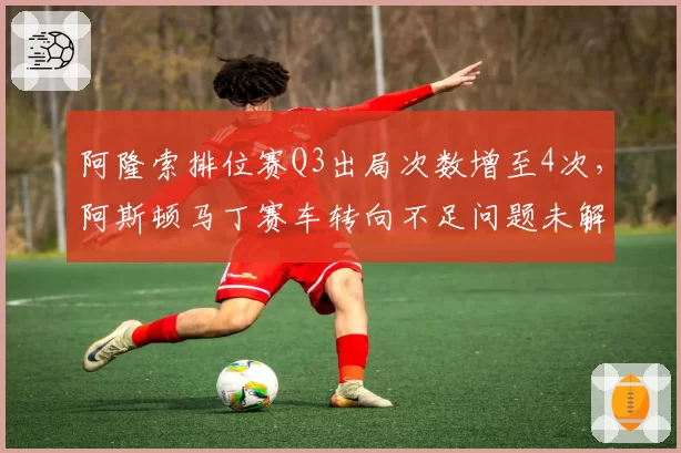阿隆索排位赛Q3出局次数增至4次，阿斯顿马丁赛车转向不足问题未解