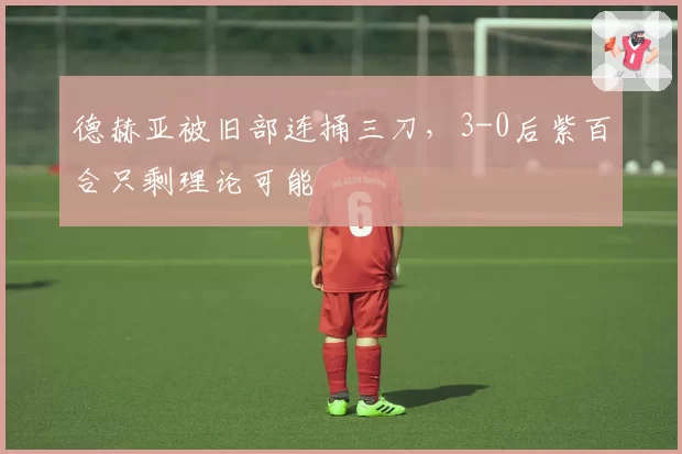 德赫亚被旧部连捅三刀,3-0后紫百合只剩理论可能