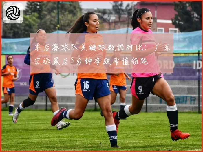 季后赛球队关键球数据对比：广东宏远最后5分钟净效率值领跑