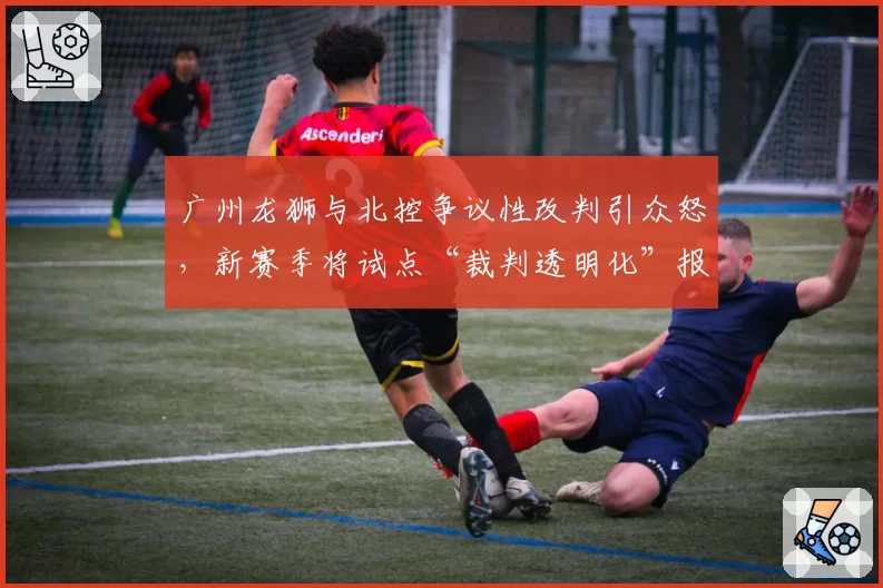 广州龙狮与北控争议性改判引众怒，新赛季将试点“裁判透明化”报告