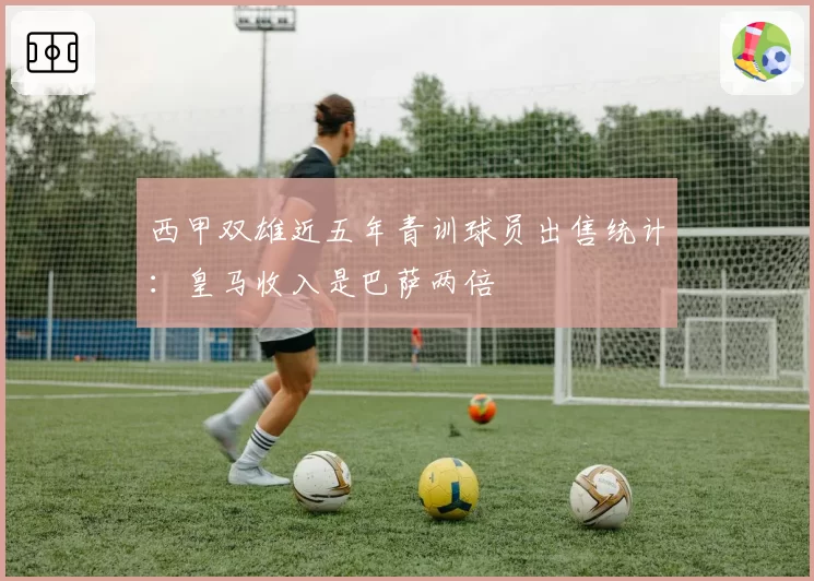 西甲双雄近五年青训球员出售统计：皇马收入是巴萨两倍