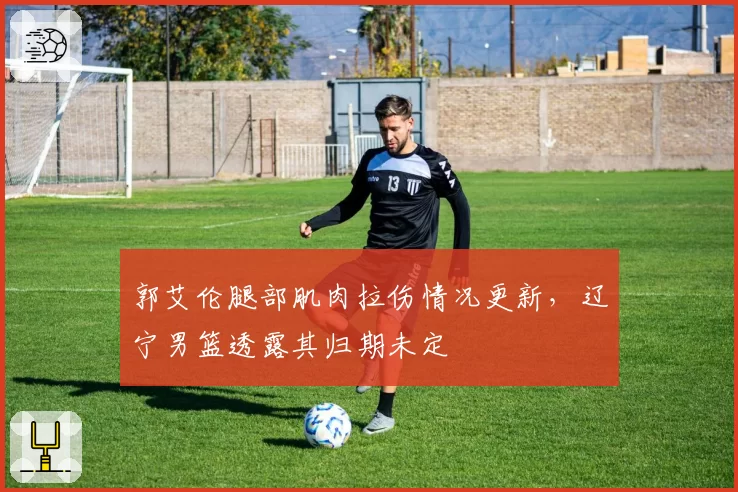 郭艾伦腿部肌肉拉伤情况更新，辽宁男篮透露其归期未定