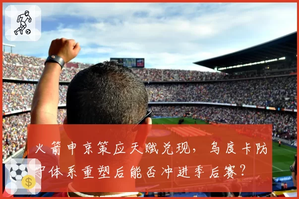 火箭申京策应天赋兑现，乌度卡防守体系重塑后能否冲进季后赛？