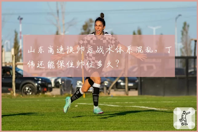山东高速换帅后战术体系混乱,丁伟还能保住帅位多久?