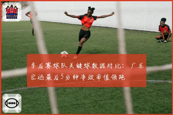 季后赛球队关键球数据对比：广东宏远最后5分钟净效率值领跑