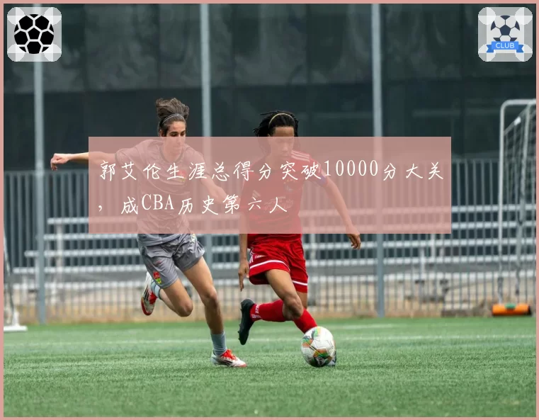 郭艾伦生涯总得分突破10000分大关，成CBA历史第六人