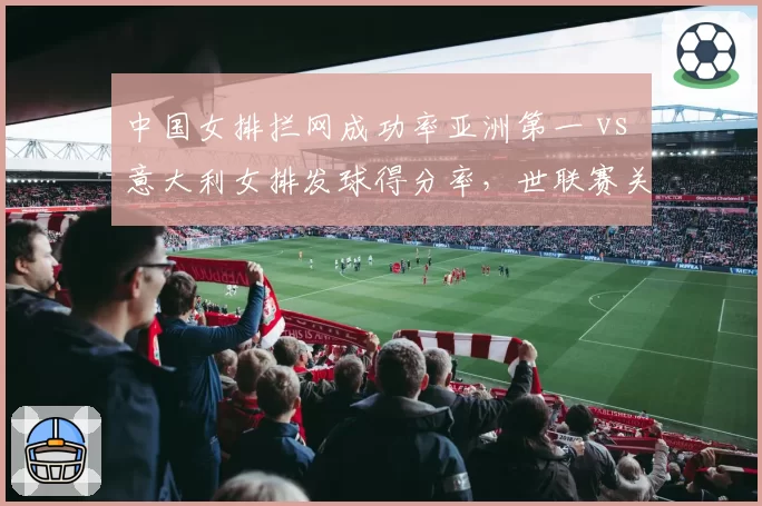 中国女排拦网成功率亚洲第一 vs 意大利女排发球得分率，世联赛关键数据对决