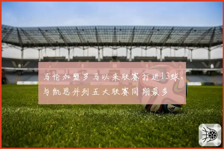 马伦加盟罗马以来联赛打进13球,与凯恩并列五大联赛同期最多