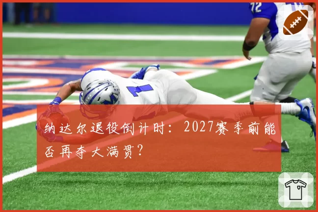 纳达尔退役倒计时:2027赛季前能否再夺大满贯?