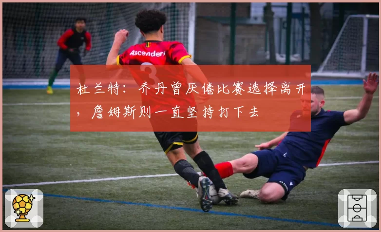 杜兰特：乔丹曾厌倦比赛选择离开，詹姆斯则一直坚持打下去