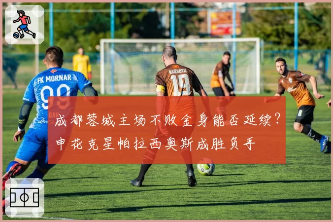成都蓉城主场不败金身能否延续?申花克星帕拉西奥斯成胜负手
