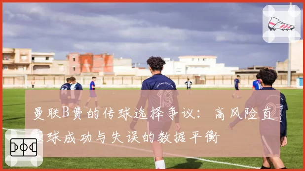 曼联B费的传球选择争议:高风险直塞球成功与失误的数据平衡