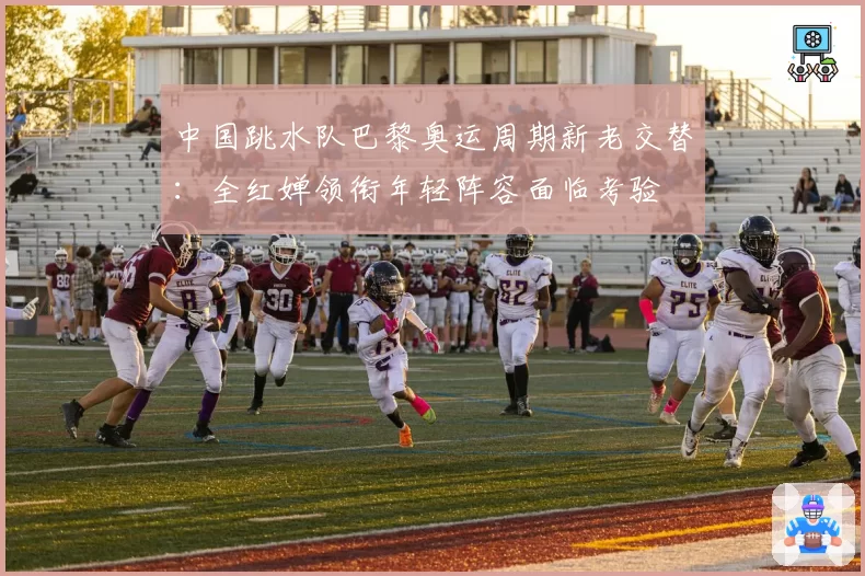 中国跳水队巴黎奥运周期新老交替：全红婵领衔年轻阵容面临考验