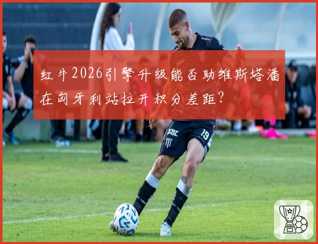 红牛2026引擎升级能否助维斯塔潘在匈牙利站拉开积分差距？