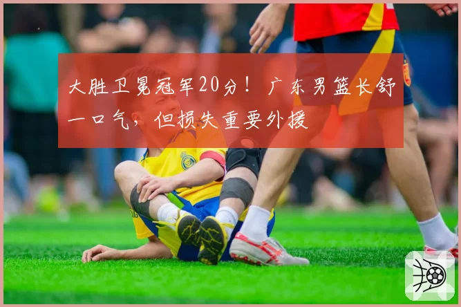 大胜卫冕冠军20分!广东男篮长舒一口气,但损失重要外援