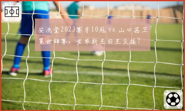 安洗莹2023赛季10冠 vs 山口茜卫冕世锦赛,女单新王旧王交接?