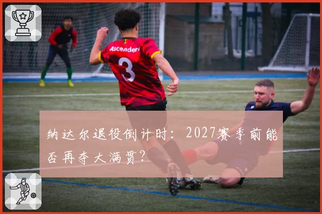 纳达尔退役倒计时:2027赛季前能否再夺大满贯?