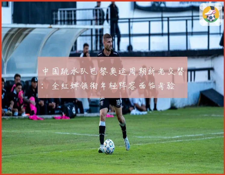 中国跳水队巴黎奥运周期新老交替：全红婵领衔年轻阵容面临考验