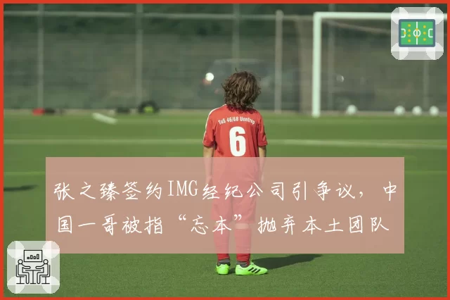 张之臻签约IMG经纪公司引争议，中国一哥被指“忘本”抛弃本土团队