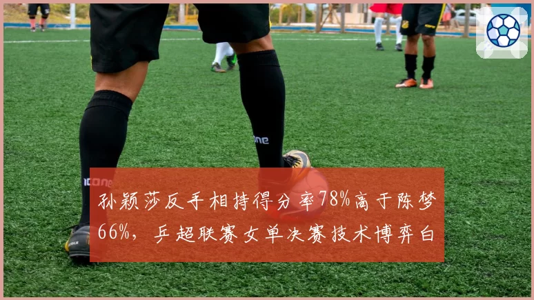 孙颖莎反手相持得分率78%高于陈梦66%，乒超联赛女单决赛技术博弈白热化