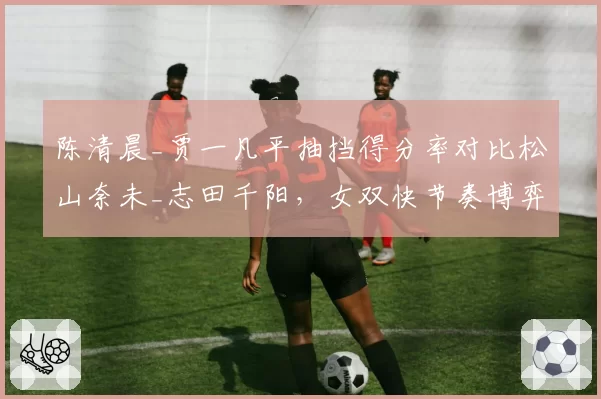 陈清晨_贾一凡平抽挡得分率对比松山奈未_志田千阳,女双快节奏博弈分化
