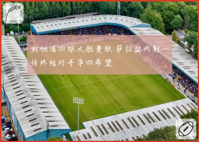 利物浦四球大胜曼联 萨拉赫两射一传终结对手争四希望