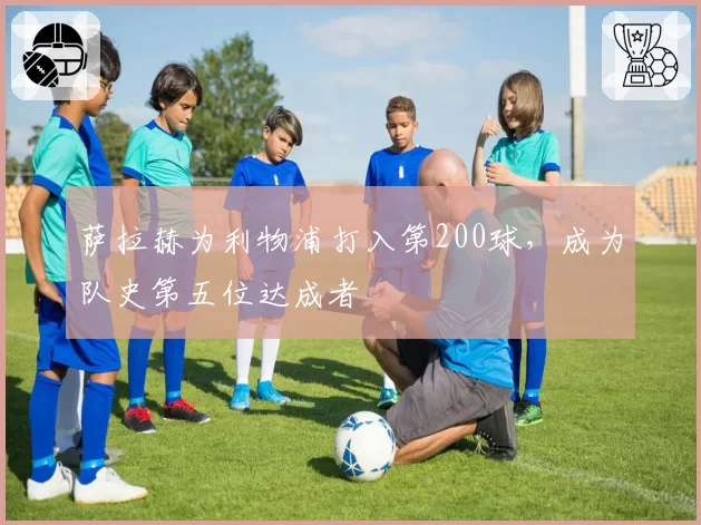 萨拉赫为利物浦打入第200球,成为队史第五位达成者