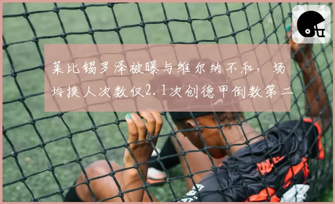 莱比锡罗泽被曝与维尔纳不和，场均换人次数仅2.1次创德甲倒数第二