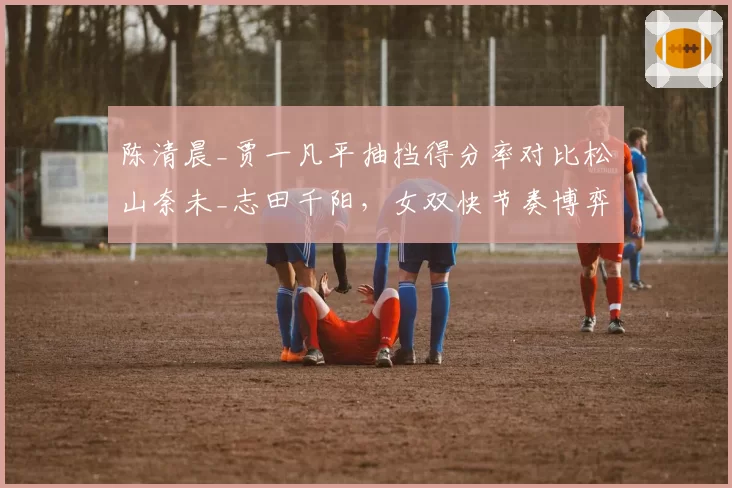 陈清晨_贾一凡平抽挡得分率对比松山奈未_志田千阳,女双快节奏博弈分化