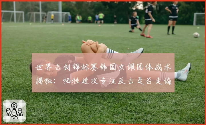 世界击剑锦标赛韩国女佩团体战术揭秘:牺牲进攻专注反击是否走偏?