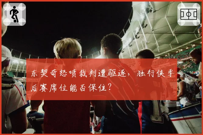 东契奇怒喷裁判遭驱逐，独行侠季后赛席位能否保住？