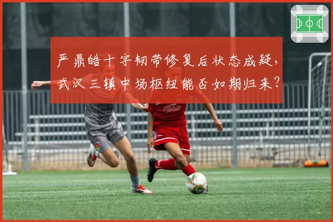 严鼎皓十字韧带修复后状态成疑,武汉三镇中场枢纽能否如期归来?