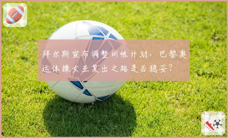 拜尔斯宣布调整训练计划，巴黎奥运体操女王复出之路是否稳妥？