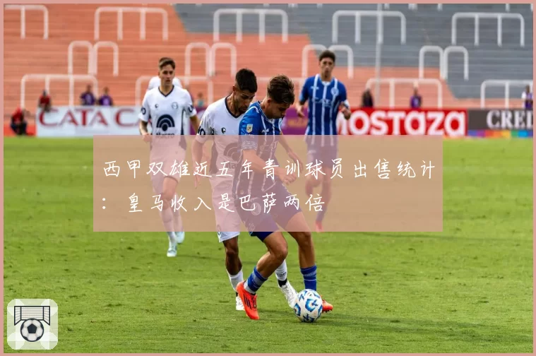 西甲双雄近五年青训球员出售统计：皇马收入是巴萨两倍