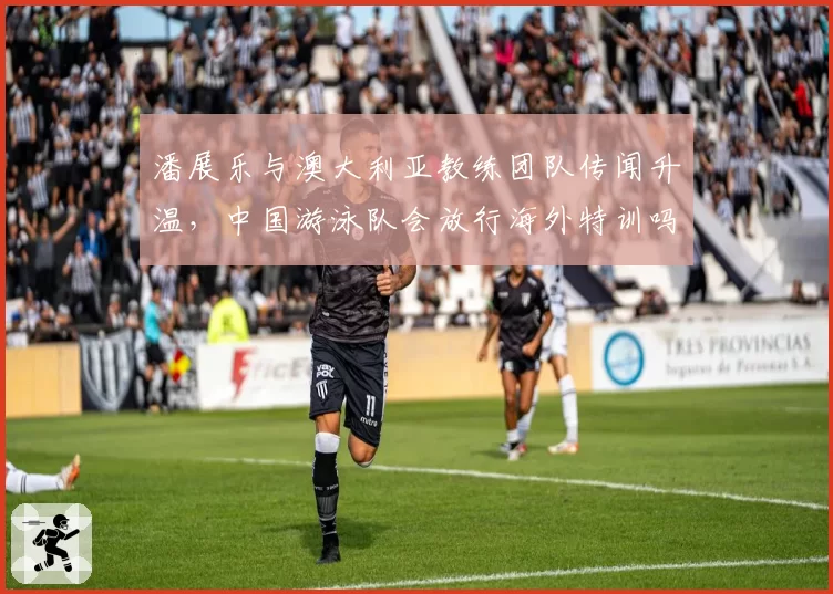 潘展乐与澳大利亚教练团队传闻升温,中国游泳队会放行海外特训吗?