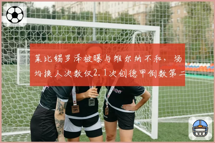 莱比锡罗泽被曝与维尔纳不和，场均换人次数仅2.1次创德甲倒数第二