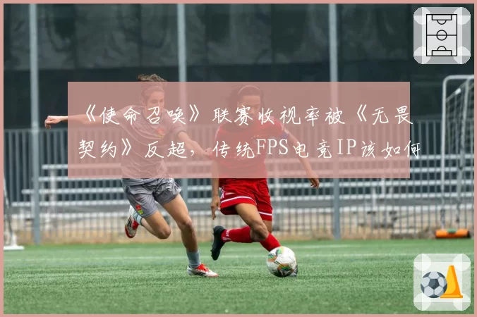 《使命召唤》联赛收视率被《无畏契约》反超，传统FPS电竞IP该如何应对新贵挑战？