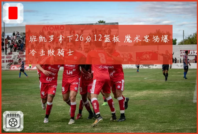 班凯罗拿下26分12篮板 魔术客场爆冷击败骑士