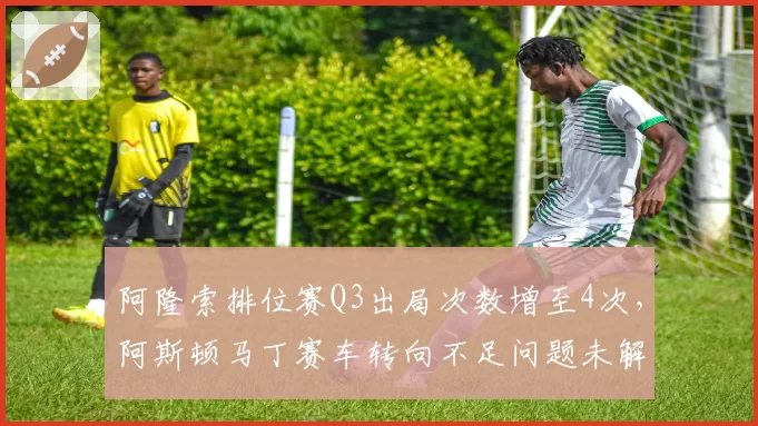 阿隆索排位赛Q3出局次数增至4次，阿斯顿马丁赛车转向不足问题未解