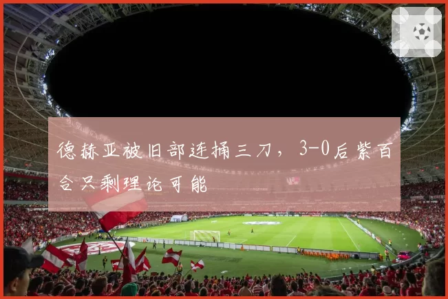 德赫亚被旧部连捅三刀,3-0后紫百合只剩理论可能