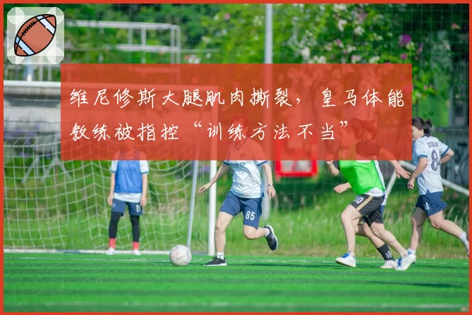 维尼修斯大腿肌肉撕裂,皇马体能教练被指控“训练方法不当”