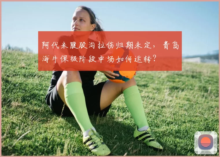 阿代米腹股沟拉伤归期未定，青岛海牛保级阶段中场如何运转？