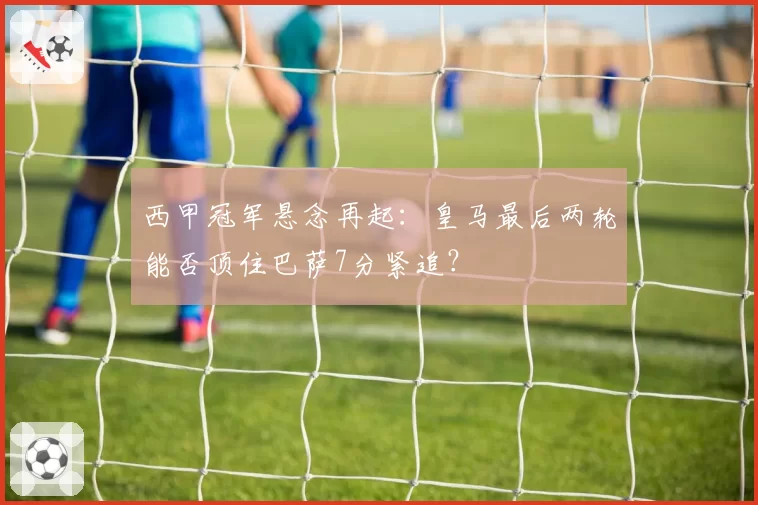 西甲冠军悬念再起：皇马最后两轮能否顶住巴萨7分紧追？