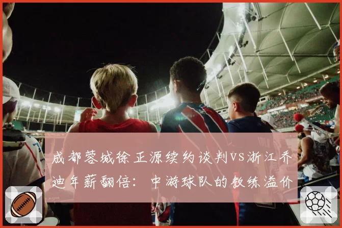 成都蓉城徐正源续约谈判vs浙江乔迪年薪翻倍：中游球队的教练溢价时代