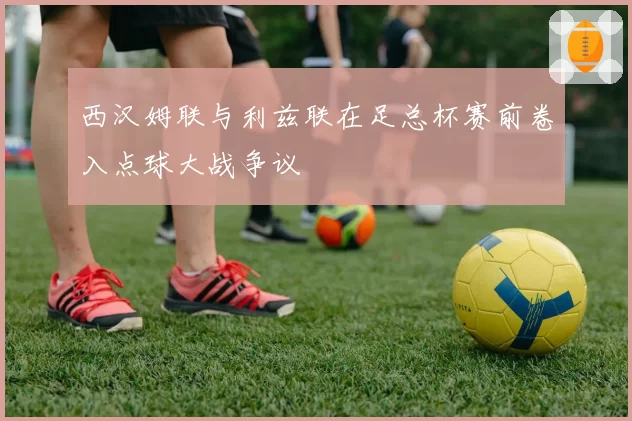 西汉姆联与利兹联在足总杯赛前卷入点球大战争议