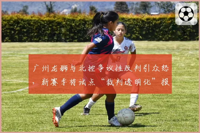广州龙狮与北控争议性改判引众怒，新赛季将试点“裁判透明化”报告